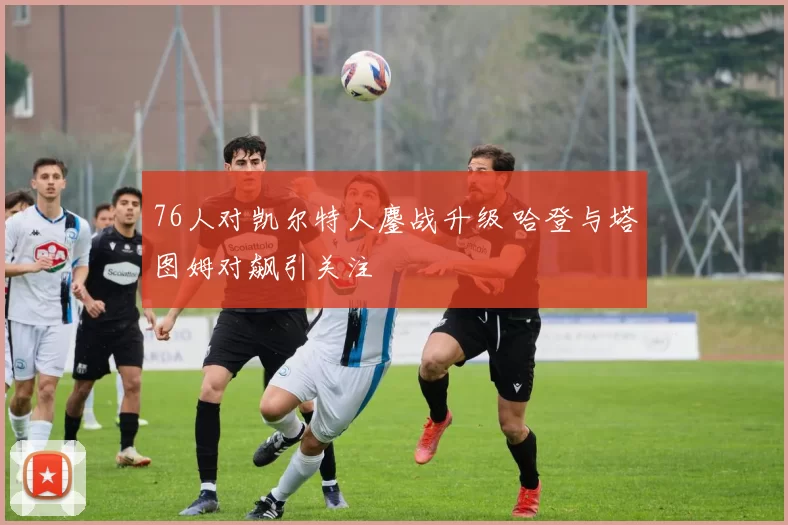 76人对凯尔特人鏖战升级 哈登与塔图姆对飙引关注