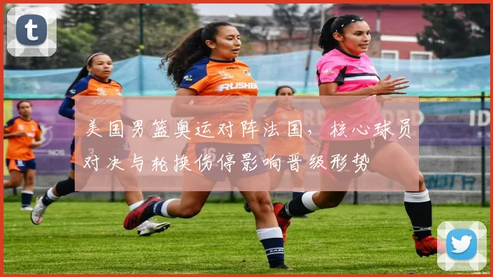 美国男篮奥运对阵法国，核心球员对决与轮换伤停影响晋级形势