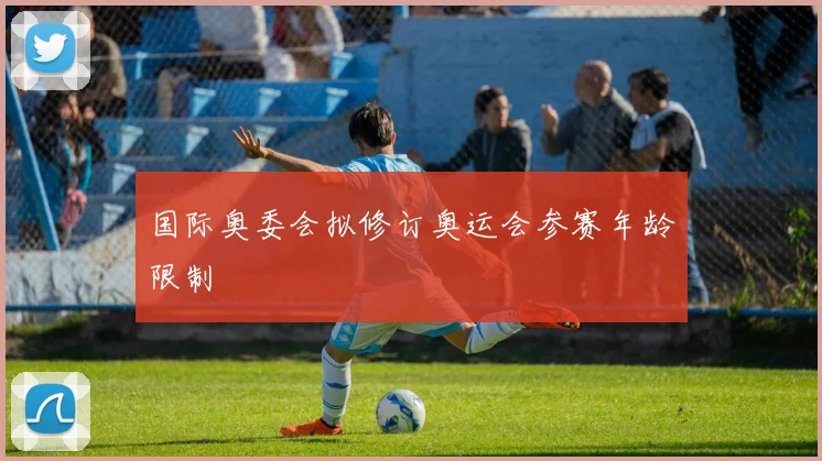 国际奥委会拟修订奥运会参赛年龄限制