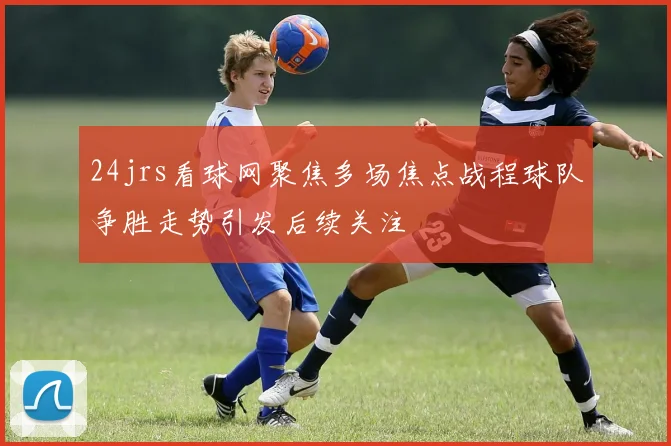 24jrs看球网聚焦多场焦点战程球队争胜走势引发后续关注