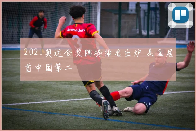 2021奥运会奖牌榜排名出炉 美国居首中国第二