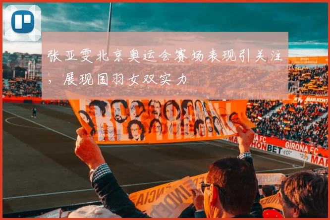 张亚雯北京奥运会赛场表现引关注，展现国羽女双实力