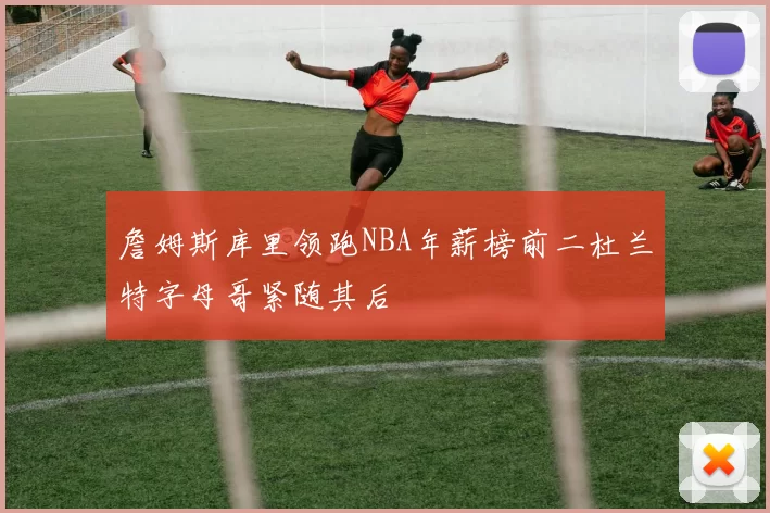 詹姆斯库里领跑NBA年薪榜前二杜兰特字母哥紧随其后