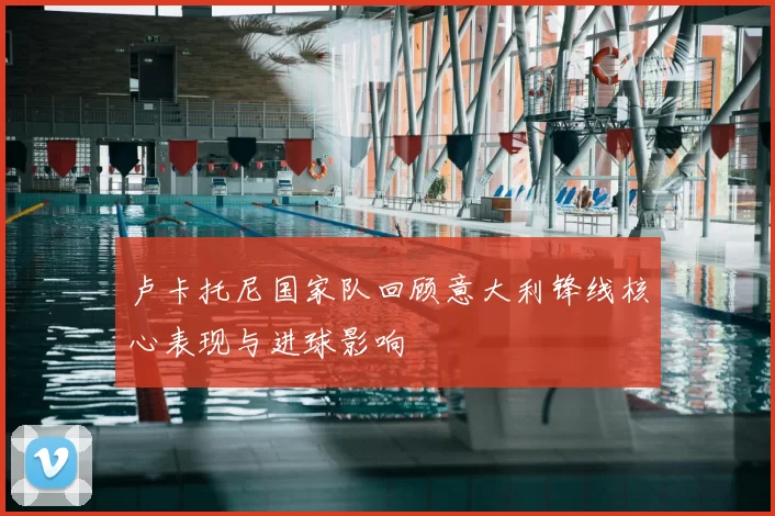 卢卡托尼国家队回顾意大利锋线核心表现与进球影响