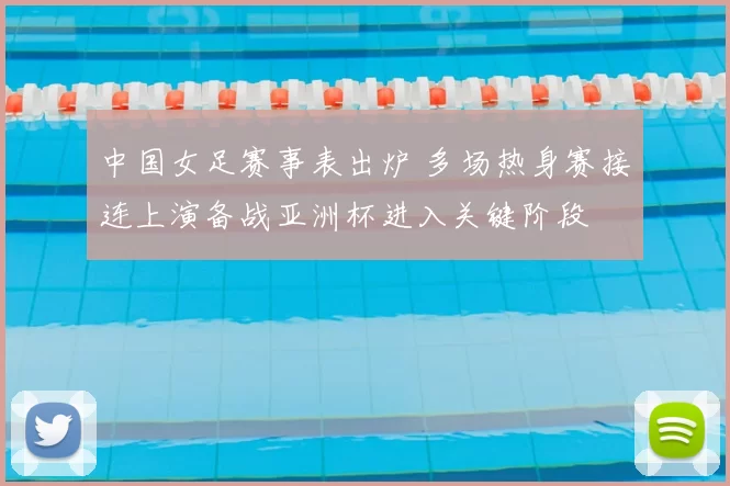 中国女足赛事表出炉 多场热身赛接连上演备战亚洲杯进入关键阶段