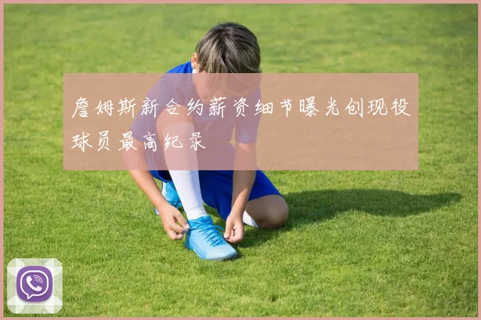 詹姆斯新合约薪资细节曝光创现役球员最高纪录