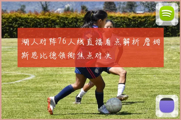 湖人对阵76人线直播看点解析 詹姆斯恩比德领衔焦点对决