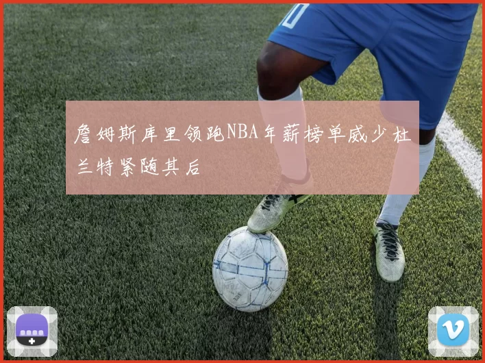 詹姆斯库里领跑NBA年薪榜单威少杜兰特紧随其后