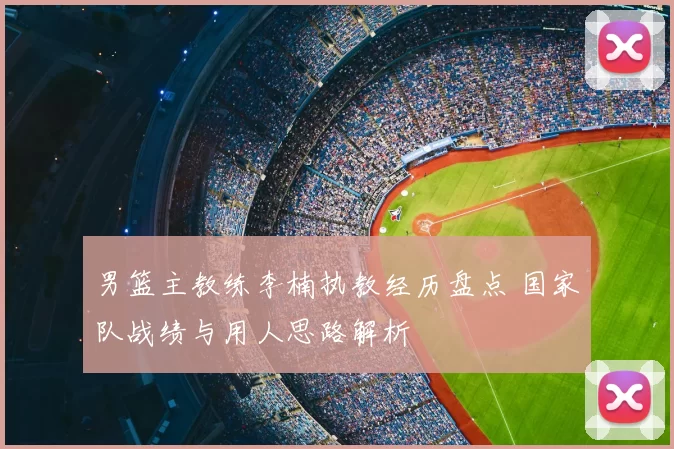 男篮主教练李楠执教经历盘点 国家队战绩与用人思路解析