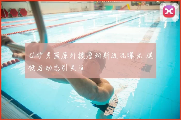 辽宁男篮原外援詹姆斯近况曝光 退役后动态引关注