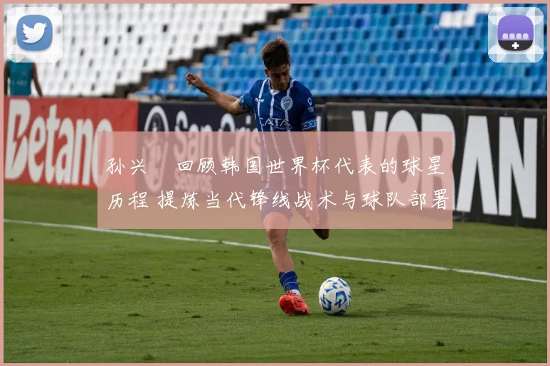 孙兴慜回顾韩国世界杯代表的球星历程 提炼当代锋线战术与球队部署启示