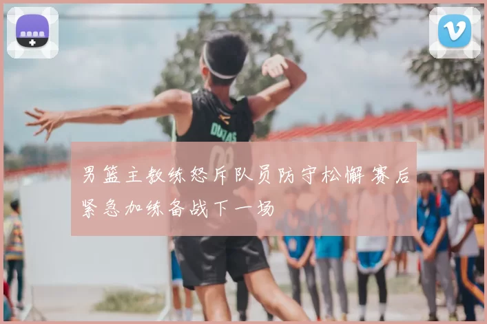 男篮主教练怒斥队员防守松懈 赛后紧急加练备战下一场
