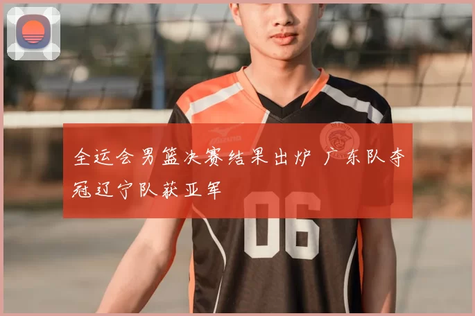 全运会男篮决赛结果出炉 广东队夺冠辽宁队获亚军