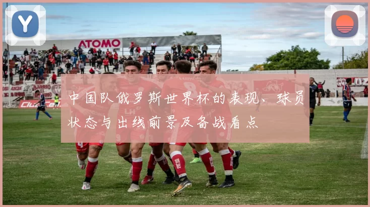 中国队俄罗斯世界杯的表现、球员状态与出线前景及备战看点
