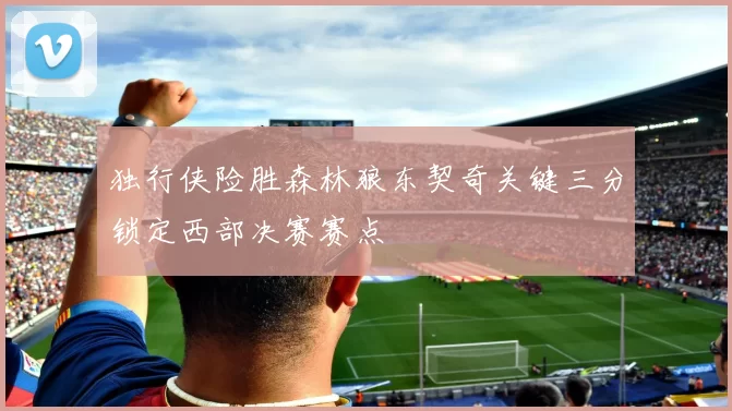 独行侠险胜森林狼东契奇关键三分锁定西部决赛赛点