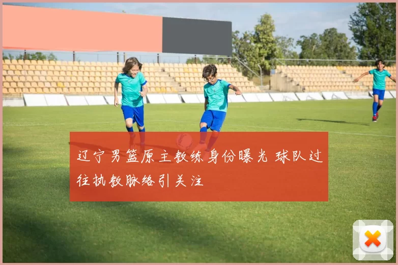 辽宁男篮原主教练身份曝光 球队过往执教脉络引关注