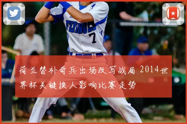 荷兰替补奇兵出场改写战局 2014世界杯关键换人影响比赛走势