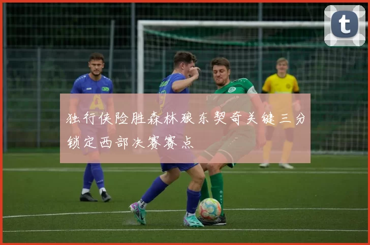 独行侠险胜森林狼东契奇关键三分锁定西部决赛赛点