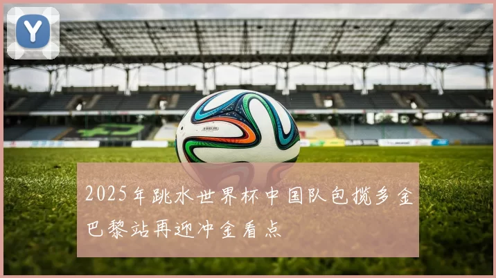 2025年跳水世界杯中国队包揽多金巴黎站再迎冲金看点