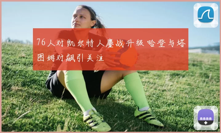 76人对凯尔特人鏖战升级 哈登与塔图姆对飙引关注