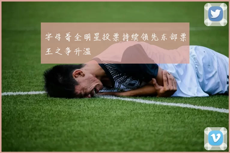 字母哥全明星投票持续领先东部票王之争升温