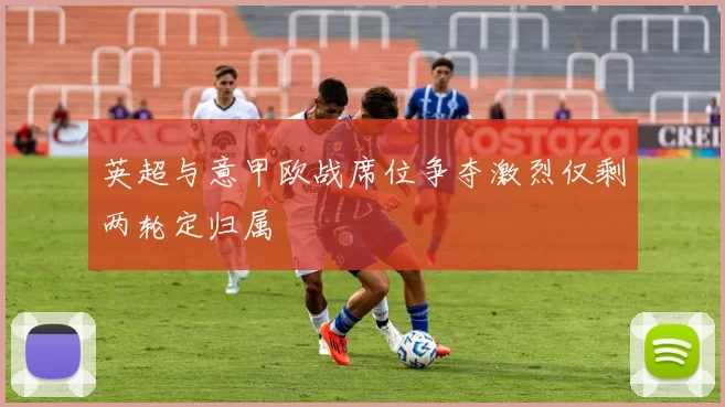 英超与意甲欧战席位争夺激烈仅剩两轮定归属
