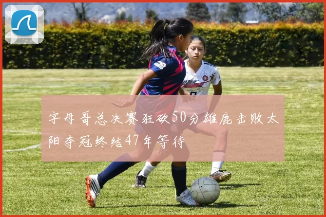 字母哥总决赛狂砍50分雄鹿击败太阳夺冠终结47年等待