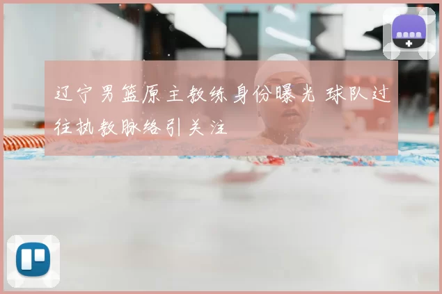 辽宁男篮原主教练身份曝光 球队过往执教脉络引关注