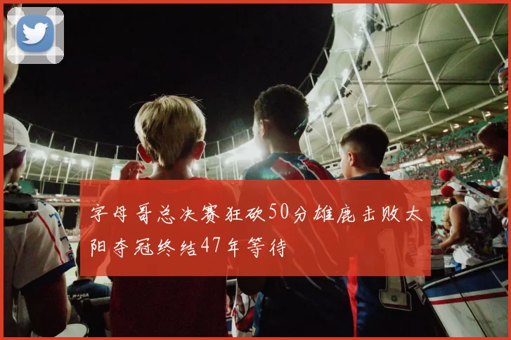 字母哥总决赛狂砍50分雄鹿击败太阳夺冠终结47年等待