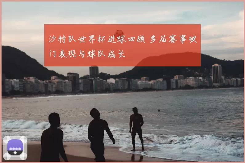 沙特队世界杯进球回顾 多届赛事破门表现与球队成长