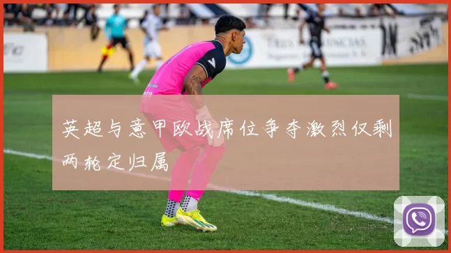 英超与意甲欧战席位争夺激烈仅剩两轮定归属