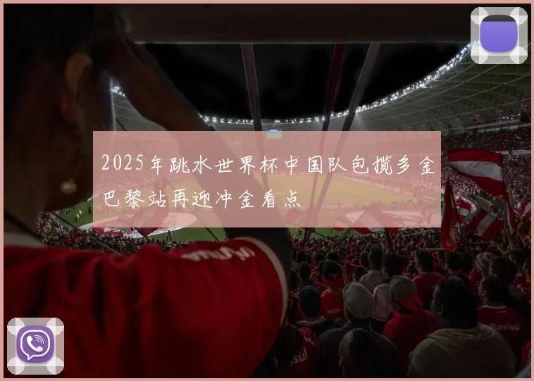 2025年跳水世界杯中国队包揽多金巴黎站再迎冲金看点