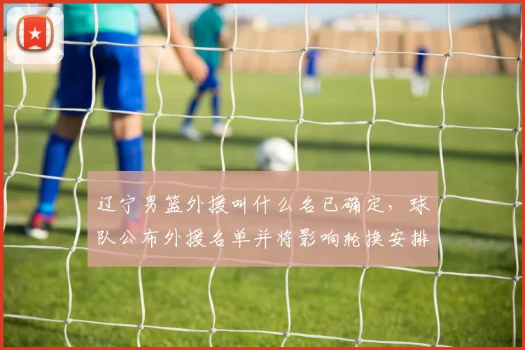 辽宁男篮外援叫什么名已确定，球队公布外援名单并将影响轮换安排