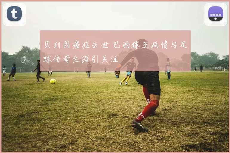 贝利因癌症去世 巴西球王病情与足球传奇生涯引关注