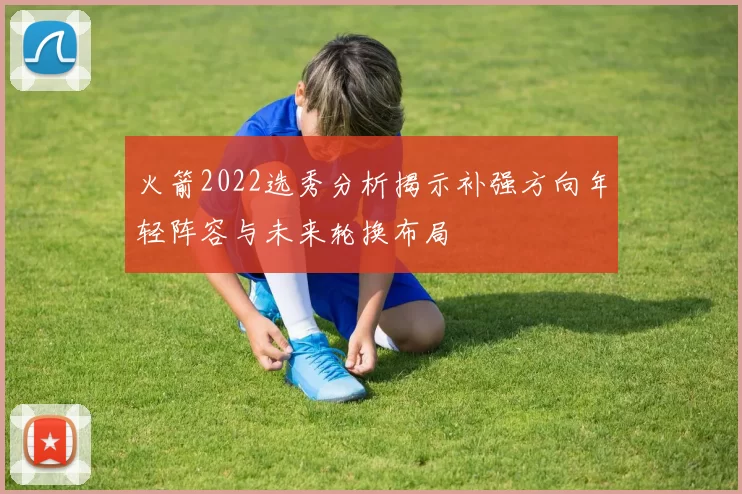火箭2022选秀分析揭示补强方向年轻阵容与未来轮换布局