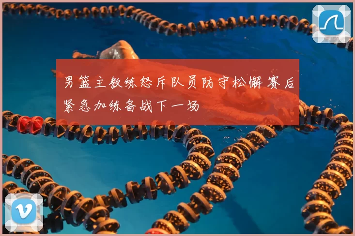 男篮主教练怒斥队员防守松懈 赛后紧急加练备战下一场