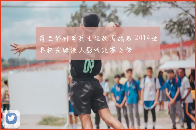 荷兰替补奇兵出场改写战局 2014世界杯关键换人影响比赛走势