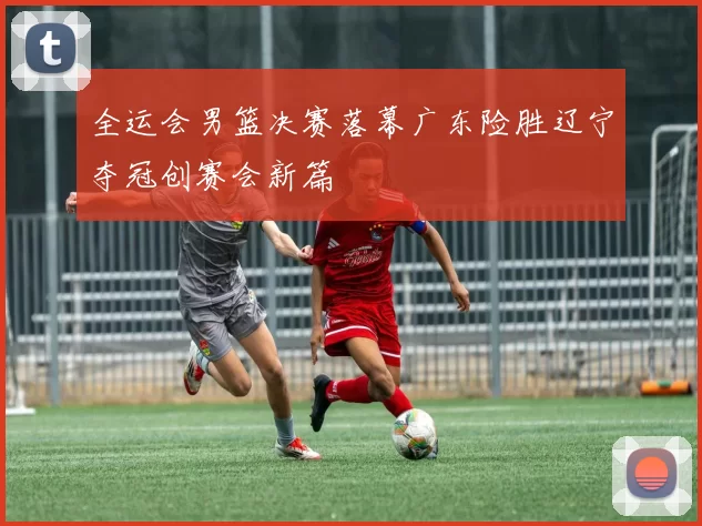 全运会男篮决赛落幕广东险胜辽宁夺冠创赛会新篇
