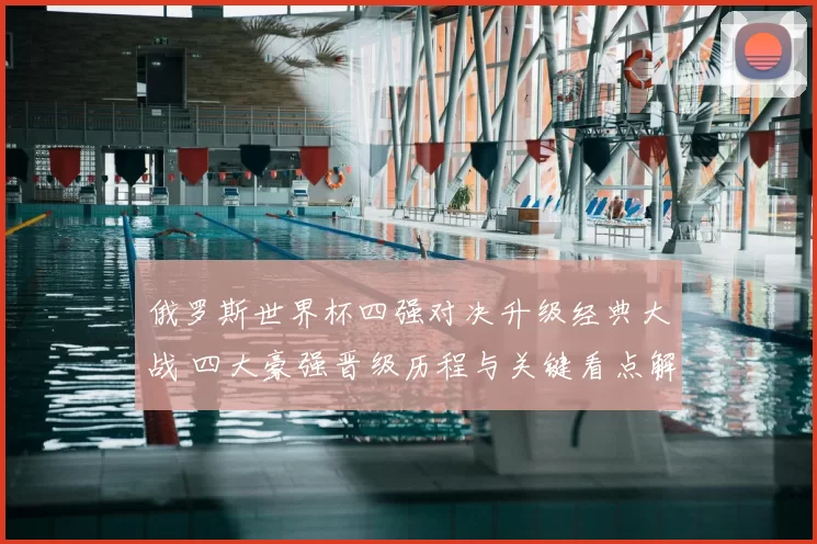 俄罗斯世界杯四强对决升级经典大战 四大豪强晋级历程与关键看点解析