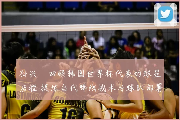 孙兴慜回顾韩国世界杯代表的球星历程 提炼当代锋线战术与球队部署启示