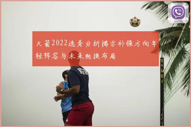 火箭2022选秀分析揭示补强方向年轻阵容与未来轮换布局