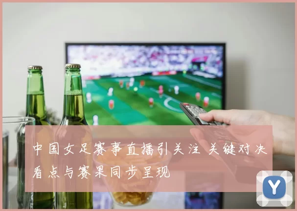 中国女足赛事直播引关注 关键对决看点与赛果同步呈现