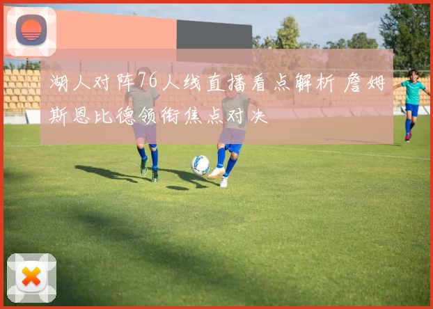 湖人对阵76人线直播看点解析 詹姆斯恩比德领衔焦点对决