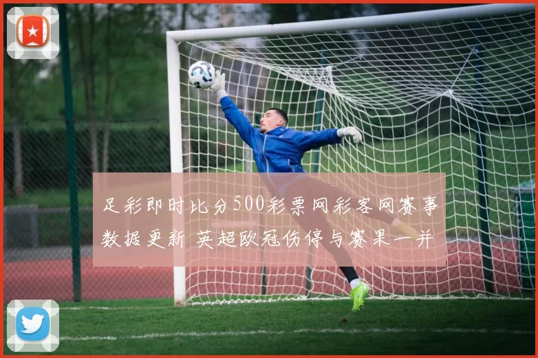 足彩即时比分500彩票网彩客网赛事数据更新 英超欧冠伤停与赛果一并解析