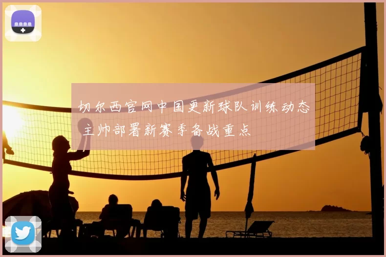 切尔西官网中国更新球队训练动态 主帅部署新赛季备战重点