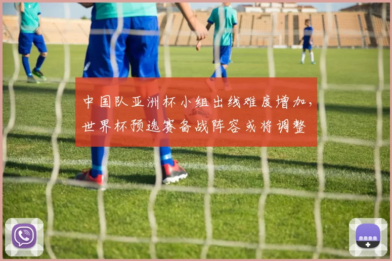 中国队亚洲杯小组出线难度增加，世界杯预选赛备战阵容或将调整