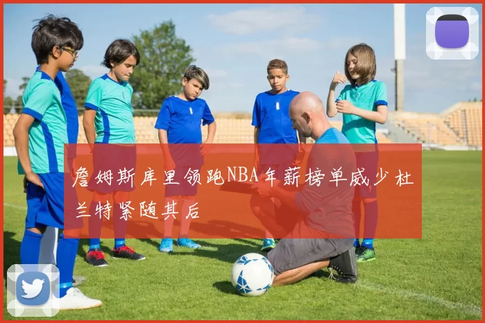 詹姆斯库里领跑NBA年薪榜单威少杜兰特紧随其后