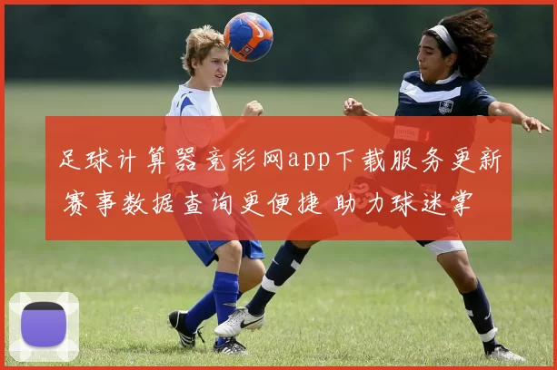 足球计算器竞彩网app下载服务更新 赛事数据查询更便捷 助力球迷掌握赛果信息
