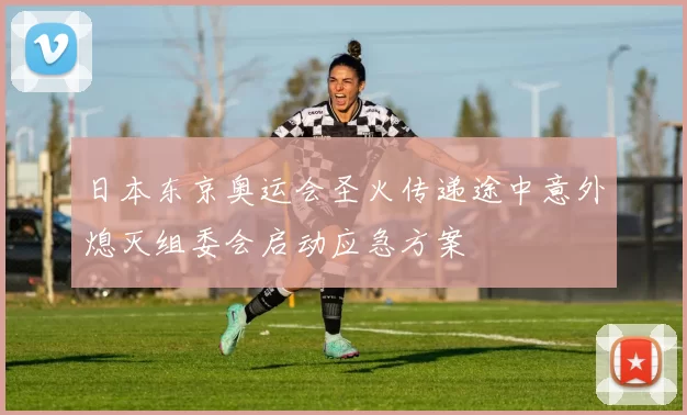 日本东京奥运会圣火传递途中意外熄灭组委会启动应急方案