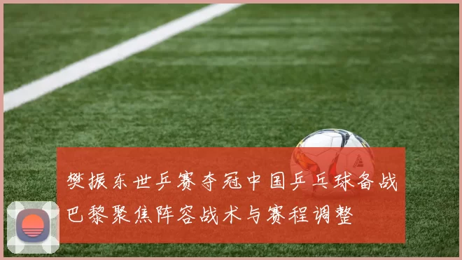 樊振东世乒赛夺冠中国乒乓球备战巴黎聚焦阵容战术与赛程调整